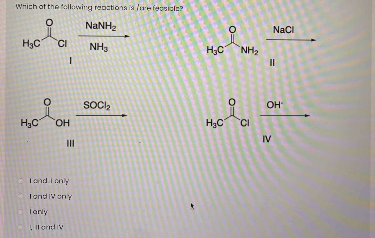 Which of the following reactions is /are feasible?
NaNH2
NaCI
H3C
CI
NH3
H3C
NH2
II
SOCI,
OH
H3C
HO.
H3C
CI
IV
II
O Tand II only
O Tand IV only
O Tonly
O I, III and IV
