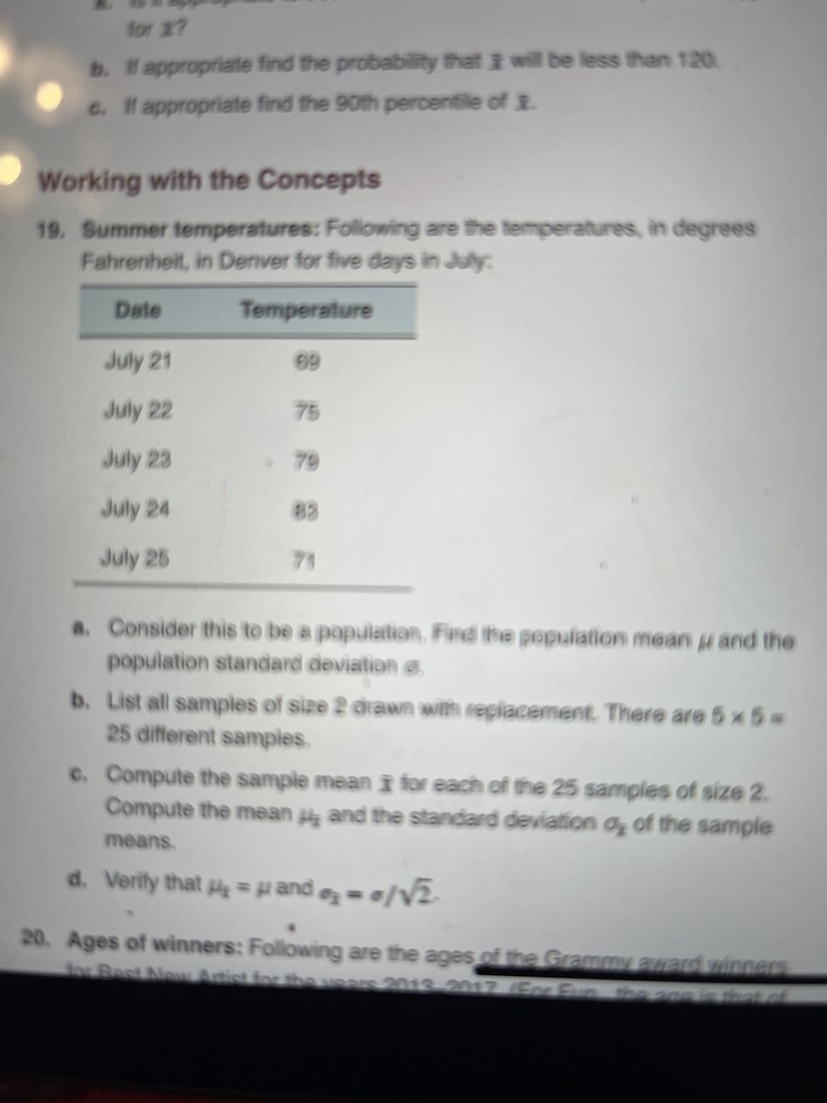 for x?
b. If appropriate find the probability that I will be less than 120
c. If appropriate find the 90th percentile of
Working with the Concepts
19. Summer temperatures: Following are the temperatures, in degrees
Fahrenheit, in Denver for five days in July:
Date
Temperature
July 21
July 22
July 23
July 24
July 25
69
75
79
83
71
a. Consider this to be a population. Find the population mean and the
population standard deviation e
b. List all samples of size 2 drawn with replacement. There are 5 x 5=
25 different samples.
c. Compute the sample mean I for each of the 25 samples of size 2.
Compute the mean and the standard deviation of the sample
means.
d. Verity that μ₂ = μ and=0/√₂-
20. Ages of winners: Following are the ages of the Grammy award winners
for Best New Artist for the years 2013-2017 (For Fun the age is that of