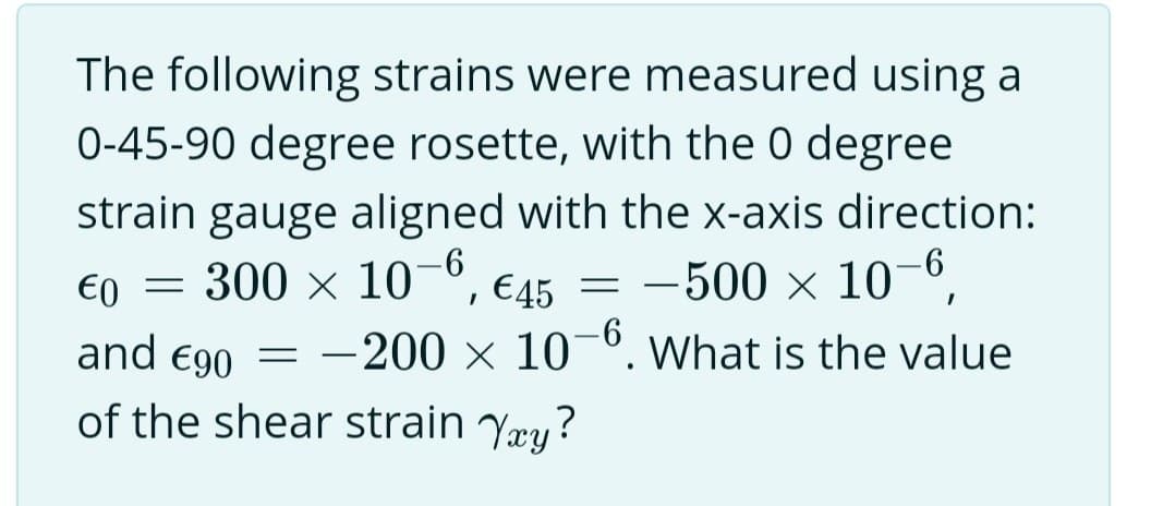 The following strains were measured using a
0-45-90 degree rosette, with the 0 degree
strain gauge aligned with the x-axis direction:
10-6,
300 × 10
€0
and €90
of the shear strain Yxy?
=
€45 =
-500 ×
I
-200 x 10-6. What is the value
= -