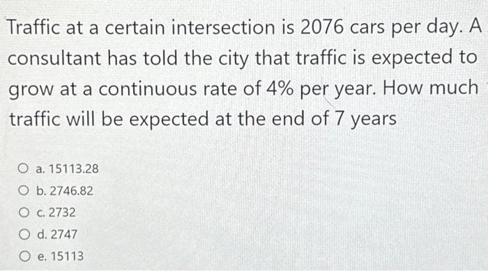 Traffic at a certain intersection is 2076 cars per day. A
consultant has told the city that traffic is expected to
grow at a continuous rate of 4% per year. How much
traffic will be expected at the end of 7 years
O a. 15113.28
O b. 2746.82
O c. 2732
O d. 2747
O e. 15113