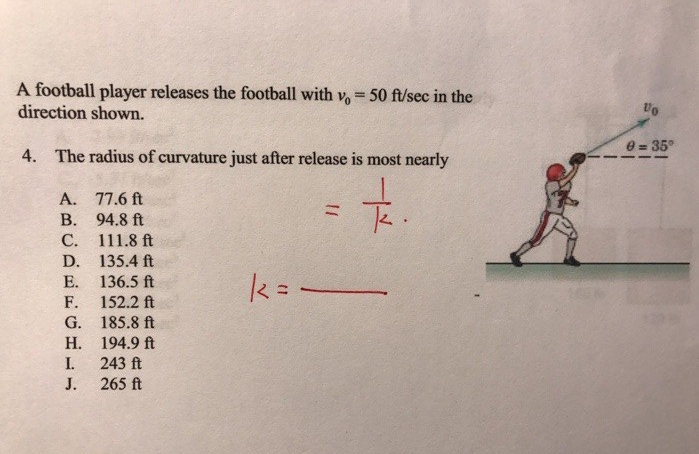 A football player releases the football with v, = 50 ft/sec in the
direction shown.
4. The radius of curvature just after release is most nearly
A.
B.
C.
D.
E.
F.
G.
H.
I.
J.
77.6 ft
94.8 ft
111.8 ft
135.4 ft
136.5 ft
152.2 ft
185.8 ft
194.9 ft
243 ft
265 ft
11
k=-
K.
Vo
0=35°