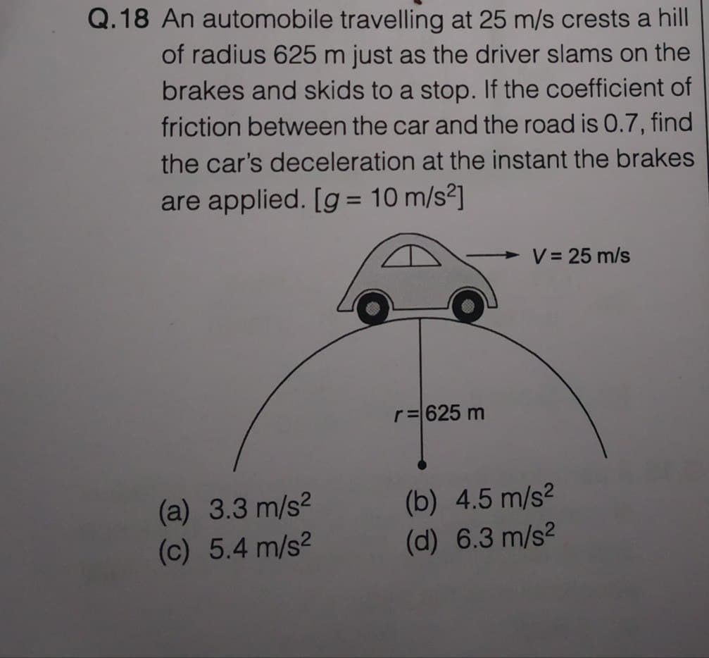 Q.18 An automobile travelling at 25 m/s crests a hill
of radius 625 m just as the driver slams on the
brakes and skids to a stop. If the coefficient of
friction between the car and the road is 0.7, find
the car's deceleration at the instant the brakes
are applied. [g = 10 m/s²]
(a) 3.3 m/s²
(c) 5.4 m/s²
r = 625 m
V = 25 m/s
(b) 4.5 m/s²
(d) 6.3 m/s²