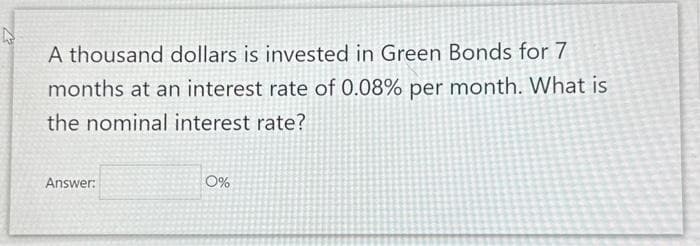 A thousand dollars is invested in Green Bonds for 7
months at an interest rate of 0.08% per month. What is
the nominal interest rate?
Answer:
0%