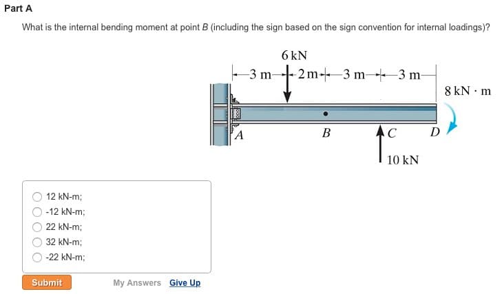 Part A
What is the internal bending moment at point B (including the sign based on the sign convention for internal loadings)?
6 kN
-2m-3 m 3 m-
12 kN-m;
-12 kN-m;
22 kN-m;
32 kN-m;
-22 kN-m;
Submit
My Answers Give Up
A
3 m-
B
1
C
10 KN
D
8 kN m