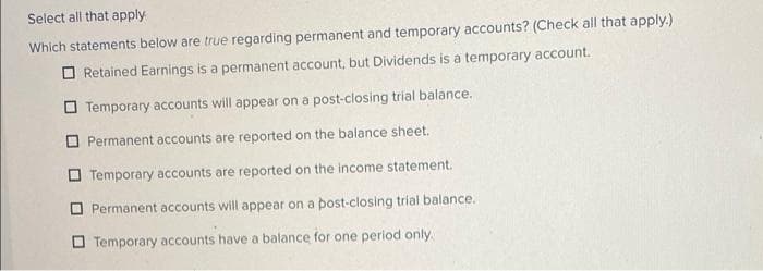 Select all that apply
Which statements below are true regarding permanent and temporary accounts? (Check all that apply.)
Retained Earnings is a permanent account, but Dividends is a temporary account.
Temporary accounts will appear on a post-closing trial balance.
Permanent accounts are reported on the balance sheet.
Temporary accounts are reported on the income statement.
Permanent accounts will appear on a post-closing trial balance.
Temporary accounts have a balance for one period only.