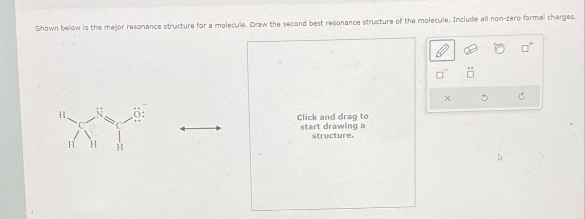 Shown below is the major resonance structure for a molecule. Draw the second best resonance structure of the molecule. Include all non-zero formal charges.
H H
Click and drag to
start drawing a
structure.
X