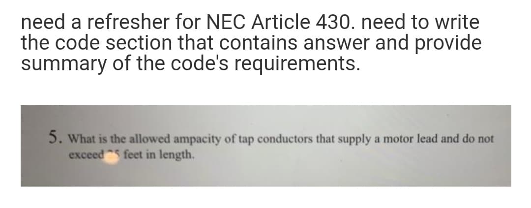 need a refresher for NEC Article 430. need to write
the code section that contains answer and provide
summary of the code's requirements.
5. What is the allowed ampacity of tap conductors that supply a motor lead and do not
exceed 5 feet in length.
