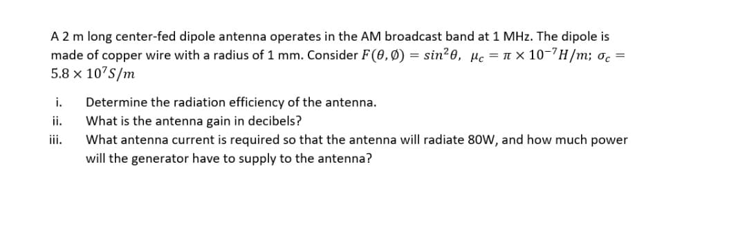 A 2 m long center-fed dipole antenna operates in the AM broadcast band at 1 MHz. The dipole is
made of copper wire with a radius of 1 mm. Consider F(0,Ø) = sin²0, µc = n × 10-'H/m; oc =
5.8 x 10'S/m
Determine the radiation efficiency of the antenna.
What is the antenna gain in decibels?
What antenna current is required so that the antenna will radiate 80W, and how much power
i.
ii.
iii.
will the generator have to supply to the antenna?
