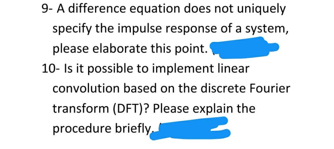 9- A difference equation does not uniquely
specify the impulse response of a system,
please elaborate this point.
10- Is it possible to implement linear
convolution based on the discrete Fourier
transform (DFT)? Please explain the
procedure briefly.
