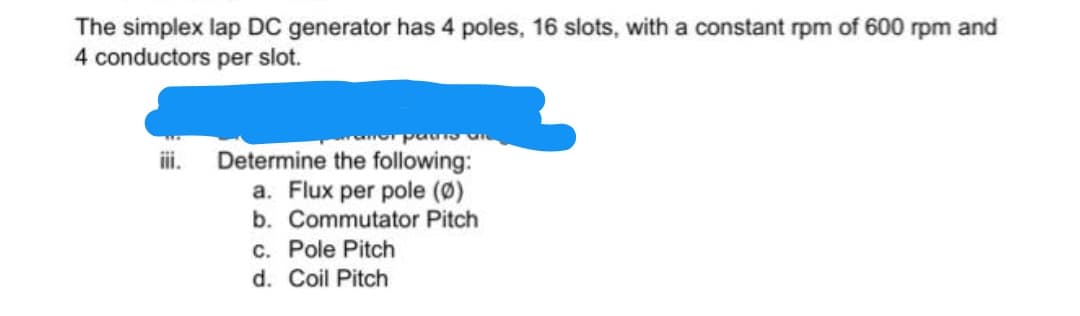 The simplex lap DC generator has 4 poles, 16 slots, with a constant rpm of 600 rpm and
4 conductors per slot.
Determine the following:
a. Flux per pole (Ø)
b. Commutator Pitch
c. Pole Pitch
d. Coil Pitch
