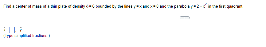Find a center of mass of a thin plate of density 8 = 6 bounded by the lines y = x and x = 0 and the parabola y = 2-x² in the first quadrant.
x=y=
(Type simplified fractions.)