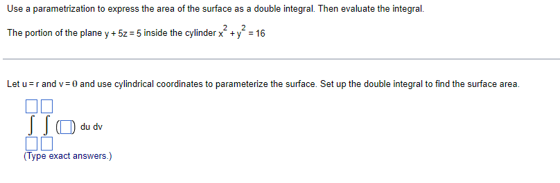 Use a parametrization to express the area of the surface as a double integral. Then evaluate the integral.
2
2
The portion of the plane y + 5z = 5 inside the cylinder x + y = 16
Let u= r and v= 0 and use cylindrical coordinates to parameterize the surface. Set up the double integral to find the surface area.
JJO du dv
00
(Type exact answers.)