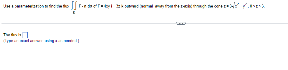 x ¶¶ F•n do of F = 4xy i - 3z k outward (normal away from the z-axis) through the cone z = 3√√x² + y², 0≤z≤3.
S
Use a parameterization to find the flux
The flux is
(Type an exact answer, using as needed.)