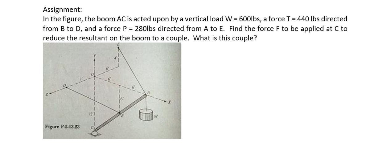 Assignment:
In the figure, the boom AC is acted upon by a vertical load W = 600lbs, a forceT= 440 lbs directed
from B to D, and a force P = 280lbs directed from A to E. Find the force F to be applied at C to
reduce the resultant on the boom to a couple. What is this couple?
12'1
W.
Figure P-2-13.23
