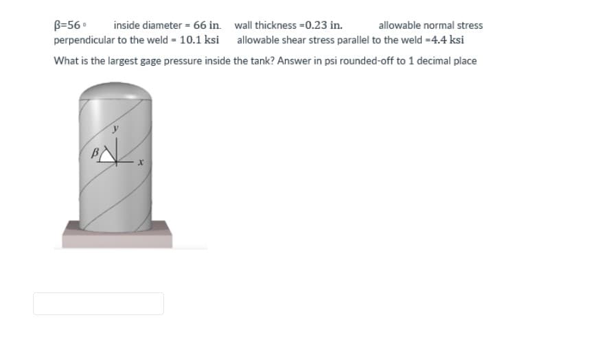 wall thickness=0.23 in.
allowable normal stress
B=56⁰ inside diameter = 66 in.
perpendicular to the weld = 10.1 ksi
allowable shear stress parallel to the weld =4.4 ksi
What is the largest gage pressure inside the tank? Answer in psi rounded-off to 1 decimal place