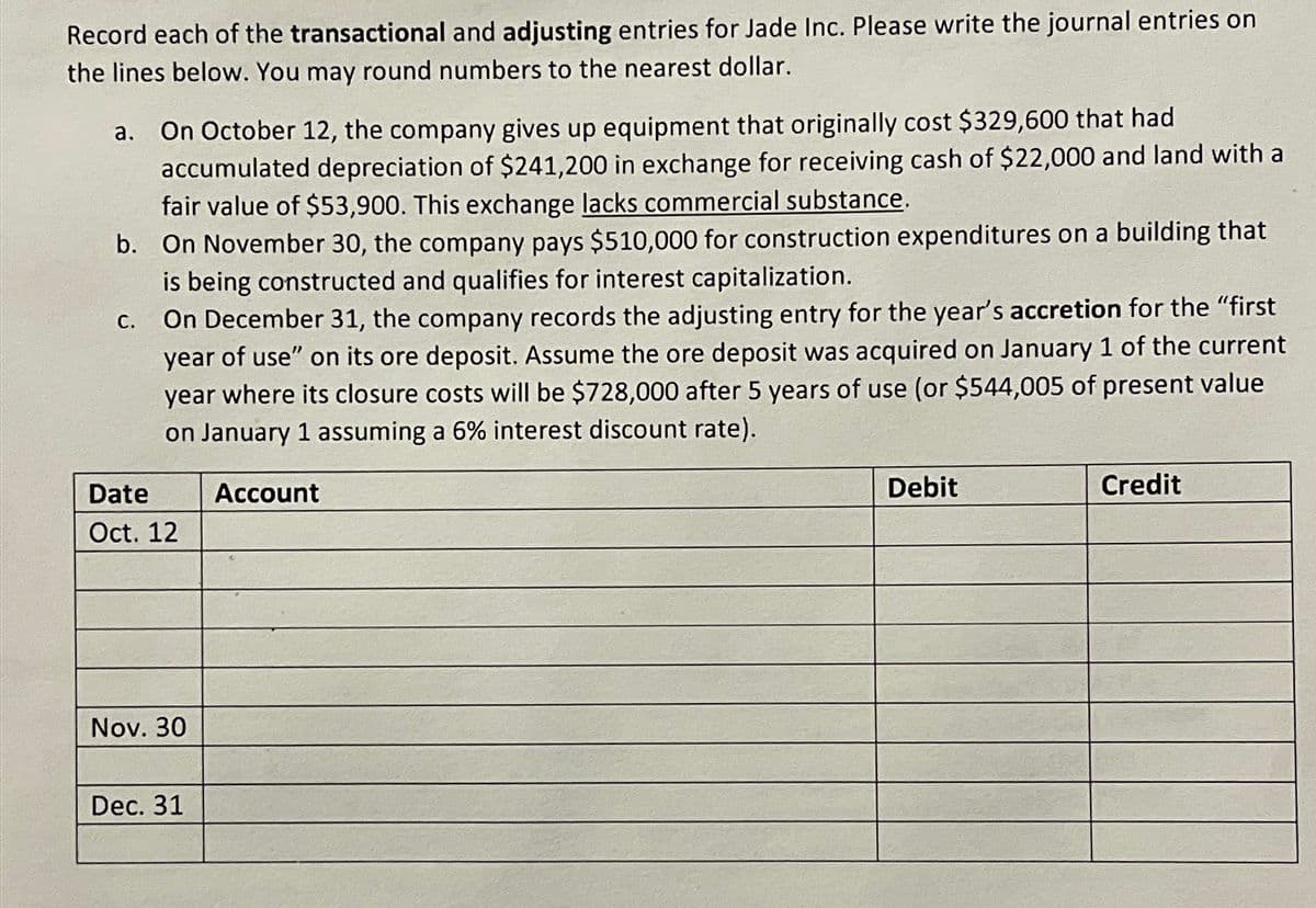 Record each of the transactional and adjusting entries for Jade Inc. Please write the journal entries on
the lines below. You may round numbers to the nearest dollar.
a. On October 12, the company gives up equipment that originally cost $329,600 that had
accumulated depreciation of $241,200 in exchange for receiving cash of $22,000 and land with a
fair value of $53,900. This exchange lacks commercial substance.
b. On November 30, the company pays $510,000 for construction expenditures on a building that
is being constructed and qualifies for interest capitalization.
C.
Date
On December 31, the company records the adjusting entry for the year's accretion for the "first
year of use" on its ore deposit. Assume the ore deposit was acquired on January 1 of the current
year where its closure costs will be $728,000 after 5 years of use (or $544,005 of present value
on January 1 assuming a 6% interest discount rate).
Oct. 12
Account
Debit
Credit
Nov. 30
Dec. 31