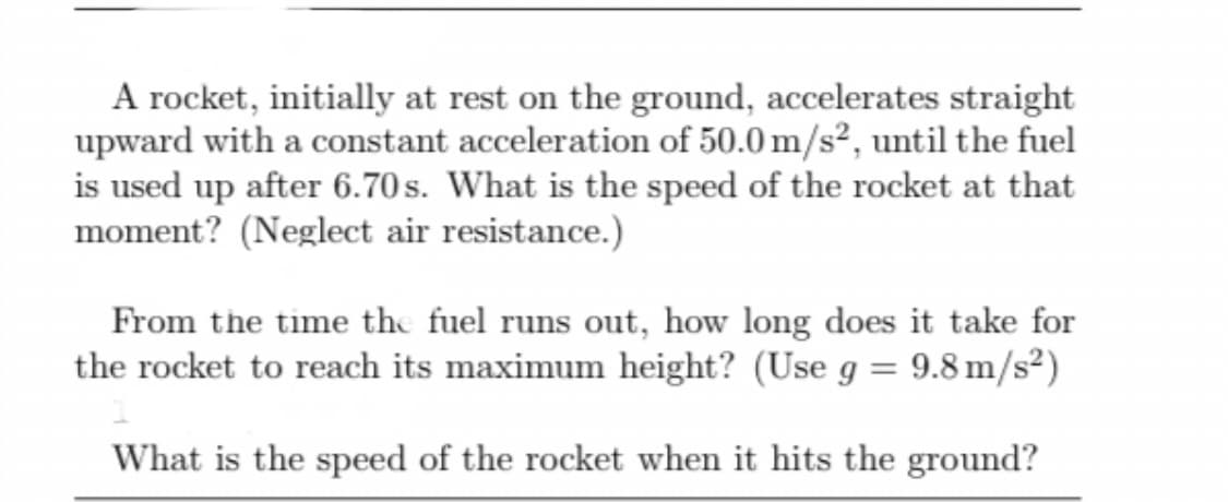 A rocket, initially at rest on the ground, accelerates straight
upward with a constant acceleration of 50.0 m/s², until the fuel
is used up after 6.70 s. What is the speed of the rocket at that
moment? (Neglect air resistance.)
From the time the fuel runs out, how long does it take for
the rocket to reach its maximum height? (Use g = 9.8 m/s²)
What is the speed of the rocket when it hits the ground?
