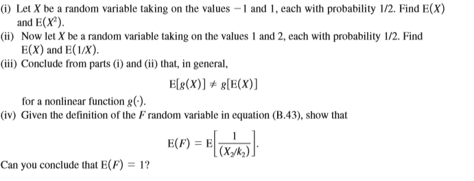 (i) Let X be a random variable taking on the values – 1 and 1, each with probability 1/2. Find E(X)
and E(X').
(ii) Now let X be a random variable taking on the values 1 and 2, each with probability 1/2. Find
E(X) and E(1/X).
(iii) Conclude from parts (i) and (ii) that, in general,
E[g(X)] + g[E(X)]
for a nonlinear function g(-).
(iv) Given the definition of the F random variable in equation (B.43), show that
E(F) = E
[(X/k2).
Can you conclude that E(F) = 1?
