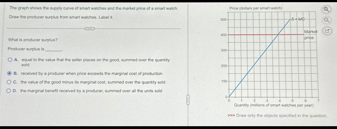 The graph shows the supply curve of smart watches and the market price of a smart watch.
Draw the producer surplus from smart watches. Label it.
What is producer surplus?
Producer surplus is
OA. equal to the value that the seller places on the good, summed over the quantity
sold
OB. received by a producer when price exceeds the marginal cost of production
OC. the value of the good minus its marginal cost, summed over the quantity sold
O D. the marginal benefit received by a producer, summed over all the units sold
500-
400
300-
200-
100-
Price (dollars per smart watch)
0-
0
S-MC
H
Market
price
Q
2
6
3
5
Quantity (millions of smart watches per year)
>>> Draw only the objects specified in the question.