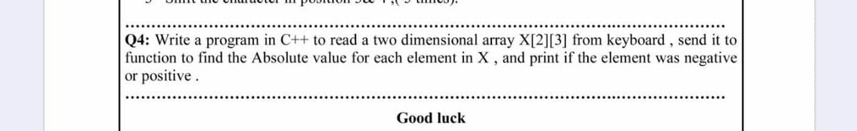 Q4: Write a program in C++ to read a two dimensional array X[2][3] from keyboard, send it to
function to find the Absolute value for each element in X , and print if the element was negative
or positive.
Good luck
