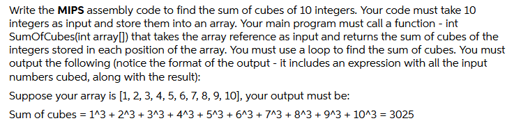 Write the MIPS assembly code to find the sum of cubes of 10 integers. Your code must take 10
integers as input and store them into an array. Your main program must call a function - int
SumOfCubes(int array[]) that takes the array reference as input and returns the sum of cubes of the
integers stored in each position of the array. You must use a loop to find the sum of cubes. You must
output the following (notice the format of the output - it includes an expression with all the input
numbers cubed, along with the result):
Suppose your array is [1, 2, 3, 4, 5, 6, 7, 8, 9, 10], your output must be:
Sum of cubes = 1^3 + 2^3 + 3^3 + 4^3 + 5^3 + 6^3 + 7^3 + 8^3 + 9^3 + 10^3 = 3025
%3D
