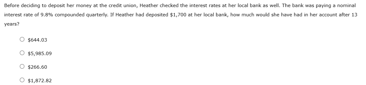 Before deciding to deposit her money at the credit union, Heather checked the interest rates at her local bank as well. The bank was paying a nominal
interest rate of 9.8% compounded quarterly. If Heather had deposited $1,700 at her local bank, how much would she have had in her account after 13
years?
O $644.03
O $5,985.09
O $266.60
O $1,872.82