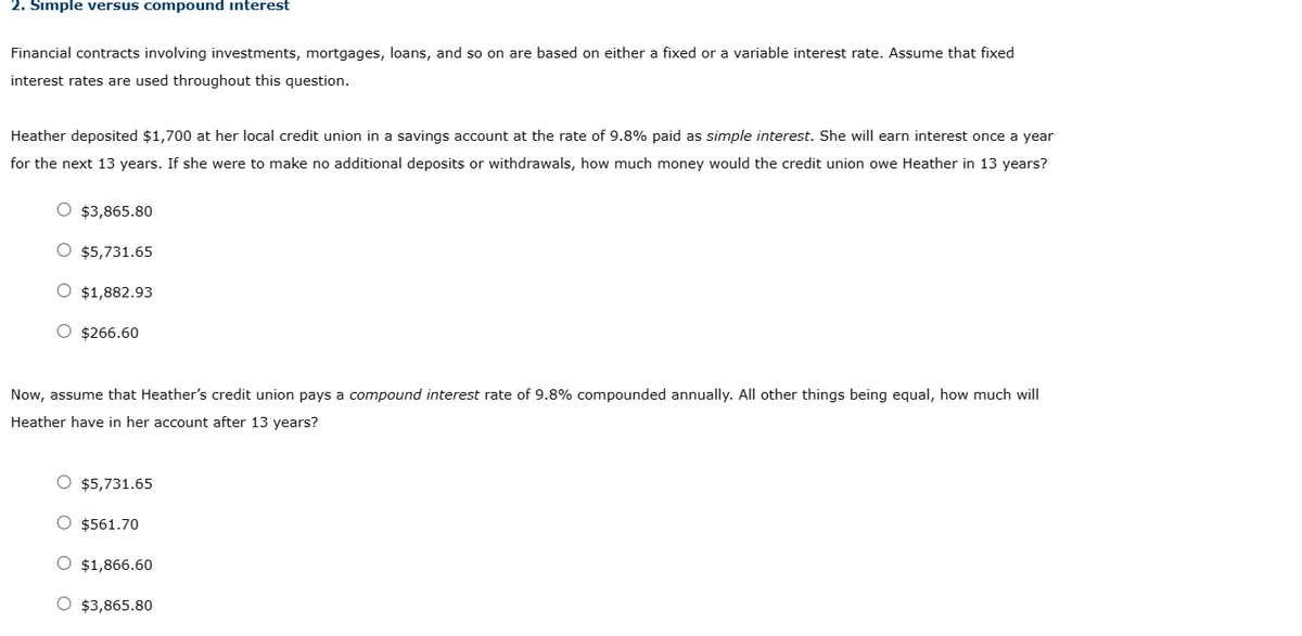 2. Simple versus compound interest
Financial contracts involving investments, mortgages, loans, and so on are based on either a fixed or a variable interest rate. Assume that fixed
interest rates are used throughout this question.
Heather deposited $1,700 at her local credit union in a savings account at the rate of 9.8% paid as simple interest. She will earn interest once a year
for the next 13 years. If she were to make no additional deposits or withdrawals, how much money would the credit union owe Heather in 13 years?
O $3,865.80
O $5,731.65
O $1,882.93
O $266.60
Now, assume that Heather's credit union pays a compound interest rate of 9.8% compounded annually. All other things being equal, how much will
Heather have in her account after 13 years?
O $5,731.65
O $561.70
$1,866.60
O $3,865.80