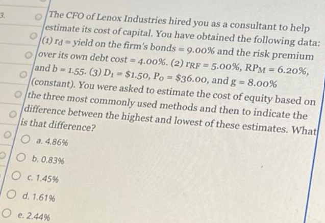 3.
The CFO of Lenox Industries hired you as a consultant to help
estimate its cost of capital. You have obtained the following data:
(1) rayield on the firm's bonds = 9.00% and the risk premium
oover its own debt cost = 4.00%. (2) TRF = 5.00% , RPM = 6.20%,
and b= 1.55. (3) D₁ = $1.50, Po= $36.00, and g = 8.00%
(constant). You were asked to estimate the cost of equity based on
O the three most commonly used methods and then to indicate the
difference between the highest and lowest of these estimates. What
is that difference?
O
Oa. 4.86%
Ob. 0.83%
O c. 1.45%
O d. 1.61%
O e. 2.44%