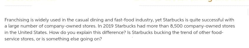 Franchising is widely used in the casual dining and fast-food industry, yet Starbucks is quite successful with
a large number of company-owned stores. In 2019 Starbucks had more than 8,500 company-owned stores
in the United States. How do you explain this difference? Is Starbucks bucking the trend of other food-
service stores, or is something else going on?