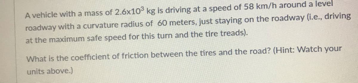 A vehicle with a mass of 2.6x10° kg is driving at a speed of 58 km/h around a level
roadway with a curvature radius of 60 meters, just staying on the roadway (i.e., driving
at the maximum safe speed for this turn and the tire treads).
What is the coefficient of friction between the tires and the road? (Hint: Watch your
units above.)
