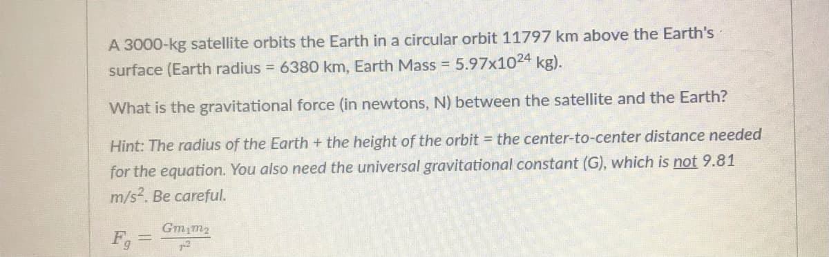 A 3000-kg satellite orbits the Earth in a circular orbit 11797 km above the Earth's
surface (Earth radius = 6380 km, Earth Mass = 5.97x1024 kg).
What is the gravitational force (in newtons, N) between the satellite and the Earth?
Hint: The radius of the Earth + the height of the orbit = the center-to-center distance needed
for the equation. You also need the universal gravitational constant (G), which is not 9.81
m/s2. Be careful.
Gmim2
F
