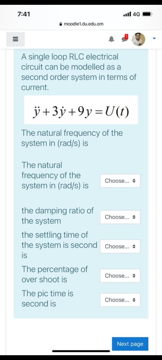 7:41
ll 4G
A moodle1.du.edu.om
A single loop RLC electrical
circuit can be modelled as a
second order system in terms of
current.
ÿ+3ÿ +9y=U(t)
The natural frequency of the
system in (rad/s) is
The natural
frequency of the
system in (rad/s) is
Choose... +
the damping ratio of
the system
Choose... +
the settling time of
the system is second Choose... +
is
The percentage of
Choose... +
over shoot is
The pic time is
second is
Choose... +
Next page
