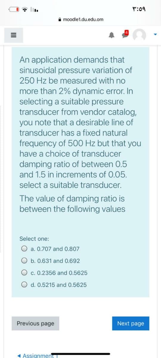 r:09
moodle1.du.edu.om
An application demands that
sinusoidal pressure variation of
250 Hz be measured with no
more than 2% dynamic error. In
selecting a suitable pressure
transducer from vendor catalog,
you note that a desirable line of
transducer has a fixed natural
frequency of 500 Hz but that you
have a choice of transducer
damping ratio of between 0.5
and 1.5 in increments of 0.05.
select a suitable transducer.
The value of damping ratio is
between the following values
Select one:
O a. 0.707 and 0.807
O b. 0.631 and 0.692
c. 0.2356 and 0.5625
d. 0.5215 and 0.5625
Previous page
Next page
1 Assignmen
II
