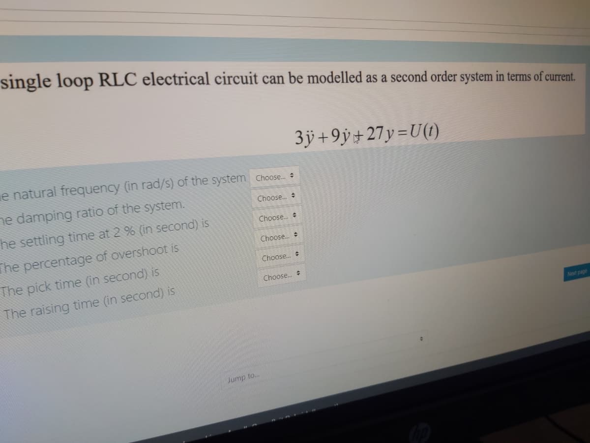 single loop RLC electrical circuit can be modelled as a second order system in terms of current.
3ÿ +9ÿ+ 27y =U((1)
e natural frequency (in rad/s) of the system Choose
ne damping ratio of the system.
Choose.
he settling time at 2 % (in second) is
Choose.
The percentage of overshoot is
Choose.
The pick time (in second) is
Choose.. +
Choose.
The raising time (in second) is
Next page
Jump to..
