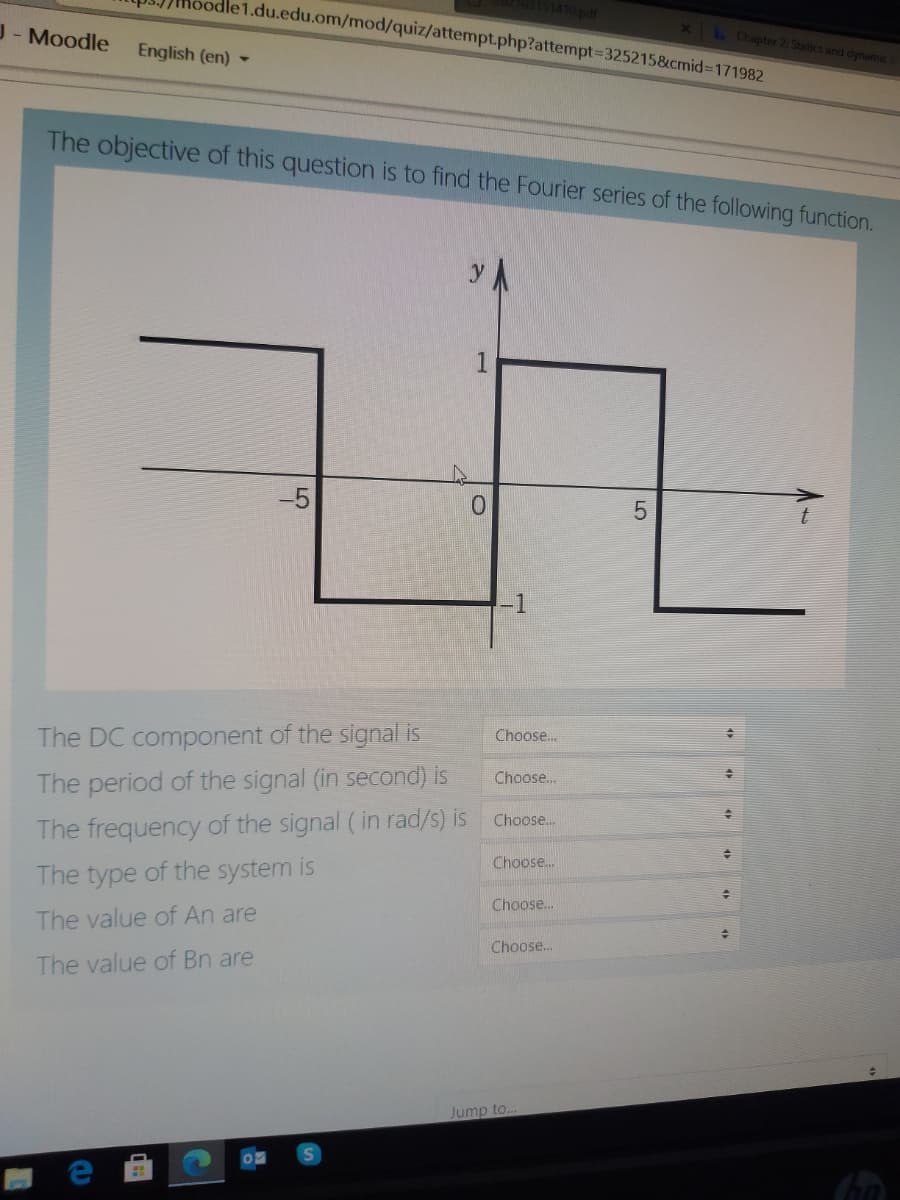 e1.du.edu.om/mod/quiz/attempt.php?attempt%3D325215&cmid%3D171982
J-Moodle
XL Chapter 2: Statics and dynamic
English (en) -
The objective of this question is to find the Fourier series of the following function.
-5
The DC component of the signal is
Choose.
Choose..
The period of the signal (in second) is
The frequency of the signal (in rad/s) is Choose.
Choose..
he type of the system is
Choose..
The value of An are
Choose.
The value of Bn are
Jump to..
