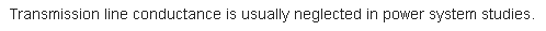 Transmission line conductance is usually neglected in power system studies.
