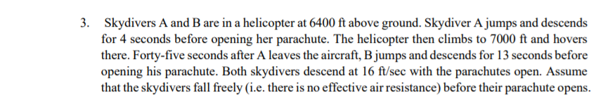 3.
Skydivers A and B are in a helicopter at 6400 ft above ground. Skydiver A jumps and descends
for 4 seconds before opening her parachute. The helicopter then climbs to 7000 ft and hovers
there. Forty-five seconds after A leaves the aircraft, B jumps and descends for 13 seconds before
opening his parachute. Both skydivers descend at 16 ft/sec with the parachutes open. Assume
that the skydivers fall freely (i.e. there is no effective air resistance) before their parachute opens.

