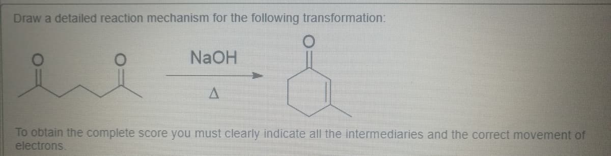 Draw a detailed reaction mechanism for the following transformation:
NaOH
To obtain the complete score you must clearly indicate all the intermediaries and the correct movement of
electrons.
