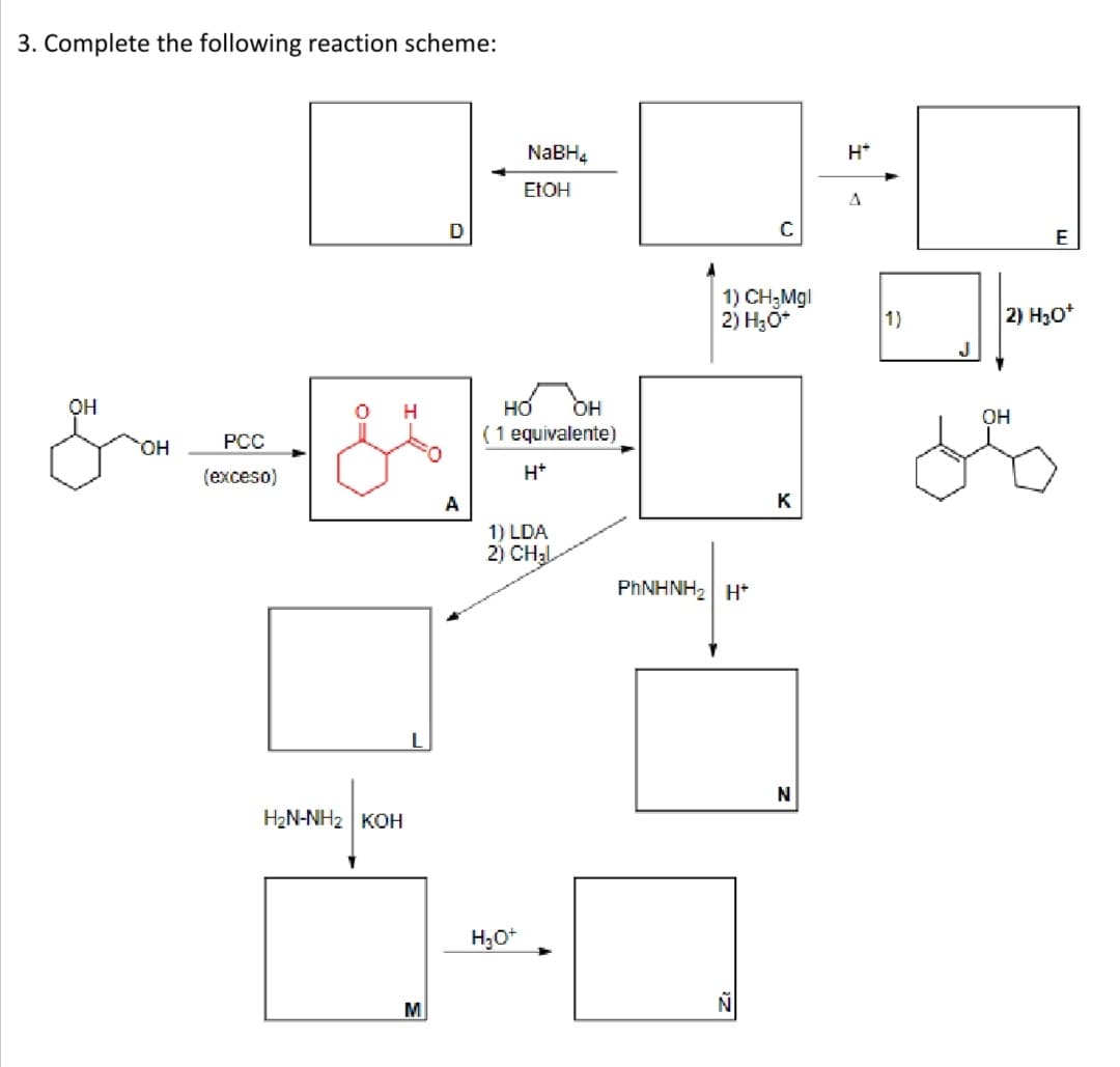 3. Complete the following reaction scheme:
NaBH4
H*
ETOH
A
E
1) CH;Mgl
2) H30*
1)
2) H30*
он
H
но
OH
OH
PCC
(1 equivalente)
HO.
(ехceso)
H*
A
K
1) LDA
2) CH2L
PHNHNH2 H*
N
H2N-NH2 KOH
