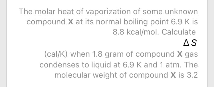 The molar heat of vaporization of some unknown
compound X at its normal boiling point 6.9 K is
8.8 kcal/mol. Calculate
AS
(cal/K) when 1.8 gram of compound X gas
condenses to liquid at 6.9 K and 1 atm. The
molecular weight of compound X is 3.2
