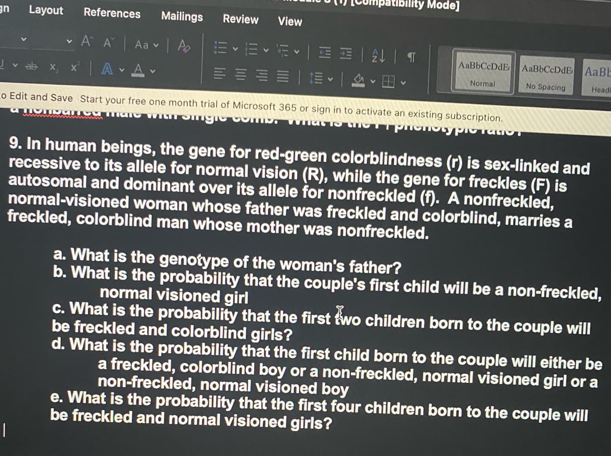 patibility Mode]
UE
Layout
References
Mailings
Review
View
A A Aa vA
前、一间刷 一| T
AaBbCcDdE
AaBE
x A Av
X,
Normal
No Spacing
Headi
co Edit and Save Start your free one month trial of Microsoft 365 or sign in to activate an existing subscription.
9. In human beings, the gene for red-green colorblindness (r) is sex-linked and
recessive to its allele for normal vision (R), while the gene for freckles (F) is
autosomal and dominant over its allele for nonfreckled (f). A nonfreckled,
normal-visioned woman whose father was freckled and colorblind, marries a
freckled, colorblind man whose mother was nonfreckled.
a. What is the genotype of the woman's father?
b. What is the probability that the couple's first child will be a non-freckled,
normal visioned girl
c. What is the probability that the first two children born to the couple will
be freckled and colorblind girls?
d. What is the probability that the first child born to the couple will either be
a freckled, colorblind boy or a non-freckled, normal visioned girl or a
non-freckled, normal visioned boy
e. What is the probability that the first four children born to the couple will
be freckled and normal visioned girls?

