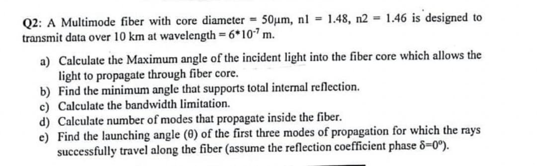 1.48, n2 1.46 is designed to
Q2: A Multimode fiber with core diameter 50um, nl =
transmit data over 10 km at wavelength = 6*10 m.
a) Calculate the Maximum angle of the incident light into the fiber core which allows the
light to propagate through fiber core.
b) Find the minimum angle that supports total internal reflection.
c) Calculate the bandwidth limitation.
d) Calculate number of modes that propagate inside the fiber.
e) Find the launching angle (0) of the first three modes of propagation for which the rays
successfully travel along the fiber (assume the reflection coefficient phase 8=0°).
