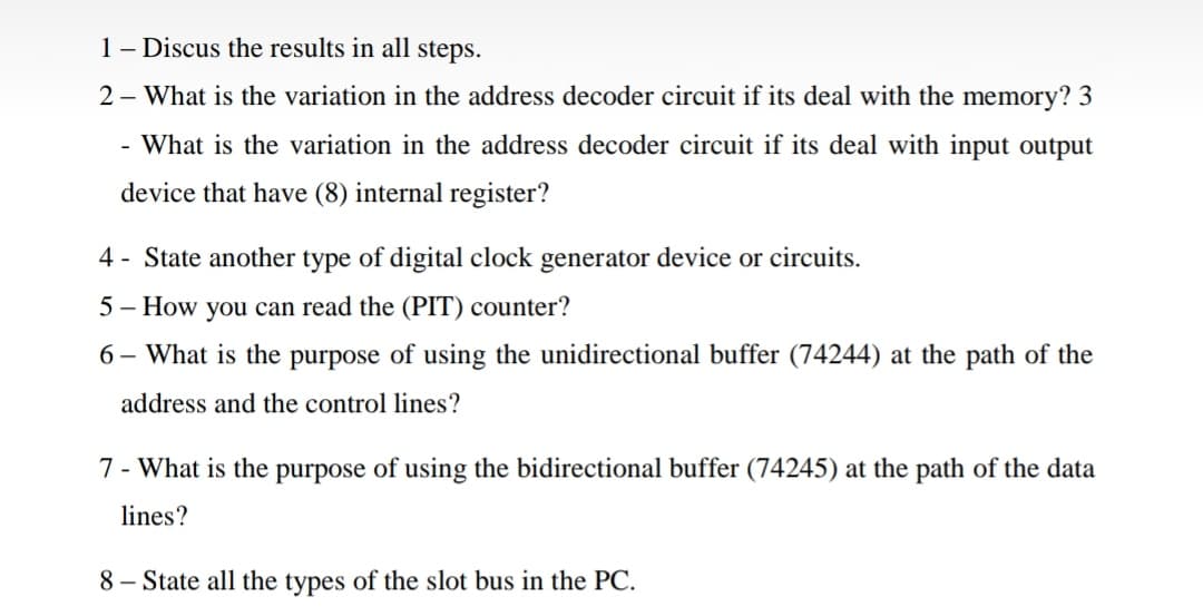 1- Discus the results in all steps.
2 - What is the variation in the address decoder circuit if its deal with the memory? 3
- What is the variation in the address decoder circuit if its deal with input output
device that have (8) internal register?
4 - State another type of digital clock generator device or circuits.
5 - How you can read the (PIT) counter?
6 – What is the purpose of using the unidirectional buffer (74244) at the path of the
address and the control lines?
7 - What is the purpose of using the bidirectional buffer (74245) at the path of the data
lines?
8 – State all the types of the slot bus in the PC.
