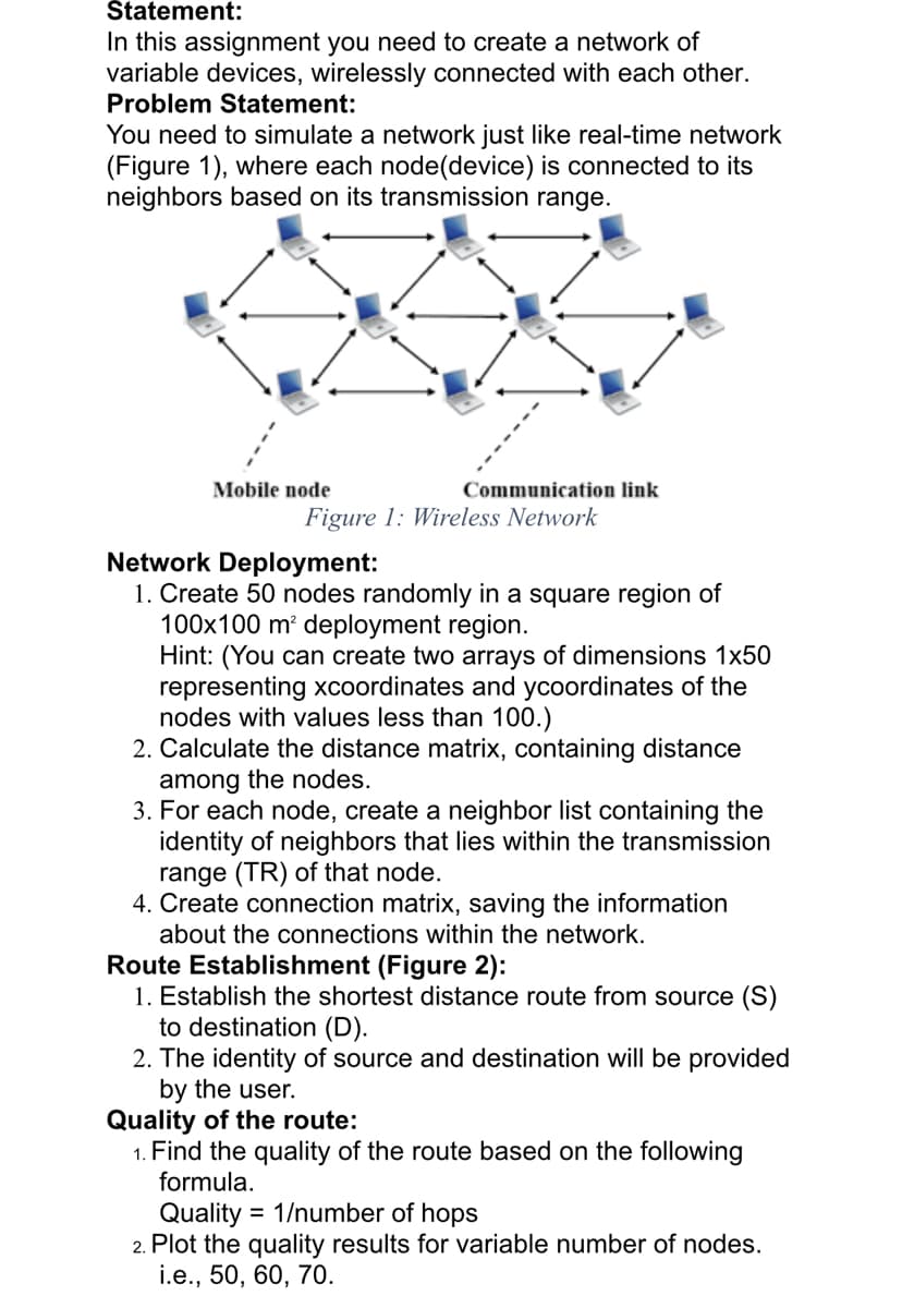 Štatement:
In this assignment you need to create a network of
variable devices, wirelessly connected with each other.
Problem Statement:
You need to simulate a network just like real-time network
(Figure 1), where each node(device) is connected to its
neighbors based on its transmission range.
Mobile node
Communication link
Figure 1: Wireless Network
Network Deployment:
1. Create 50 nodes randomly in a square region of
100x100 m² deployment region.
Hint: (You can create two arrays of dimensions 1x50
representing xcoordinates and ycoordinates of the
nodes with values less than 100.)
2. Calculate the distance matrix, containing distance
among the nodes.
3. For each node, create a neighbor list containing the
identity of neighbors that lies within the transmission
range (TR) of that node.
4. Create connection matrix, saving the information
about the connections within the network.
Route Establishment (Figure 2):
1. Establish the shortest distance route from source (S)
to destination (D).
2. The identity of source and destination will be provided
by the user.
Quality of the route:
1. Find the quality of the route based on the following
formula.
Quality = 1/number of hops
2. Plot the quality results for variable number of nodes.
i.e., 50, 60, 70.
