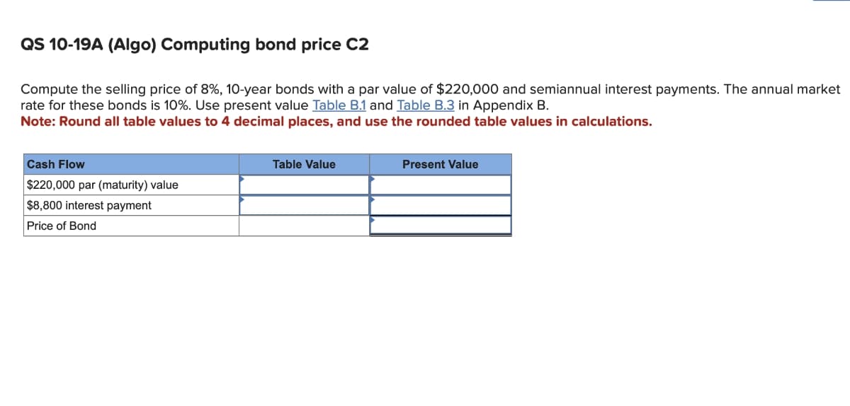QS 10-19A (Algo) Computing bond price C2
Compute the selling price of 8%, 10-year bonds with a par value of $220,000 and semiannual interest payments. The annual market
rate for these bonds is 10%. Use present value Table B.1 and Table B.3 in Appendix B.
Note: Round all table values to 4 decimal places, and use the rounded table values in calculations.
Cash Flow
$220,000 par (maturity) value
$8,800 interest payment
Price of Bond
Table Value
Present Value