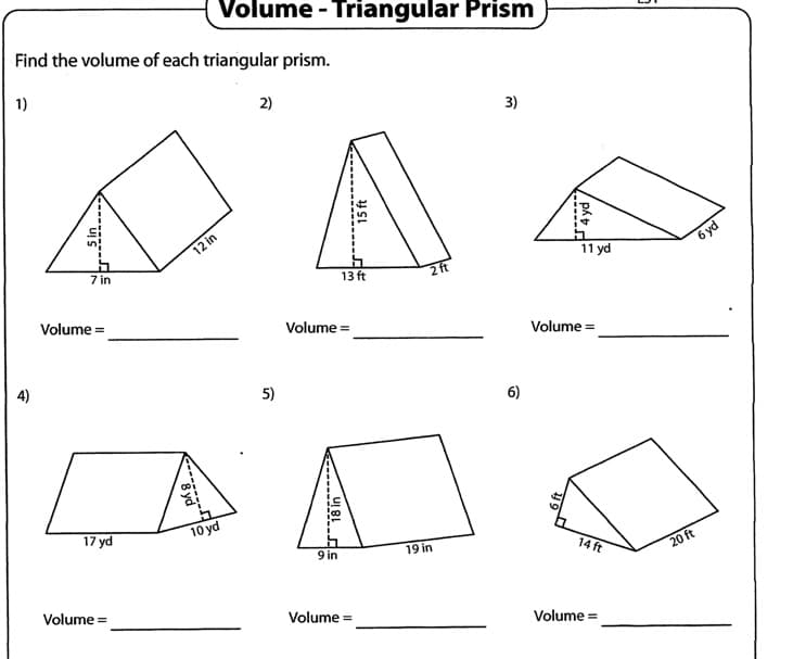 Volume - Triangular Prism
Find the volume of each triangular prism.
1)
2)
3)
12 in
7 in
6 yd
11 yd
13 ft
2 ft
Volume =
Volume =
Volume =
4)
5)
6)
17 yd
10 yd
9 in
19 in
14 ft
20 ft
Volume =
Volume =
Volume =
15 ft
JAyd
