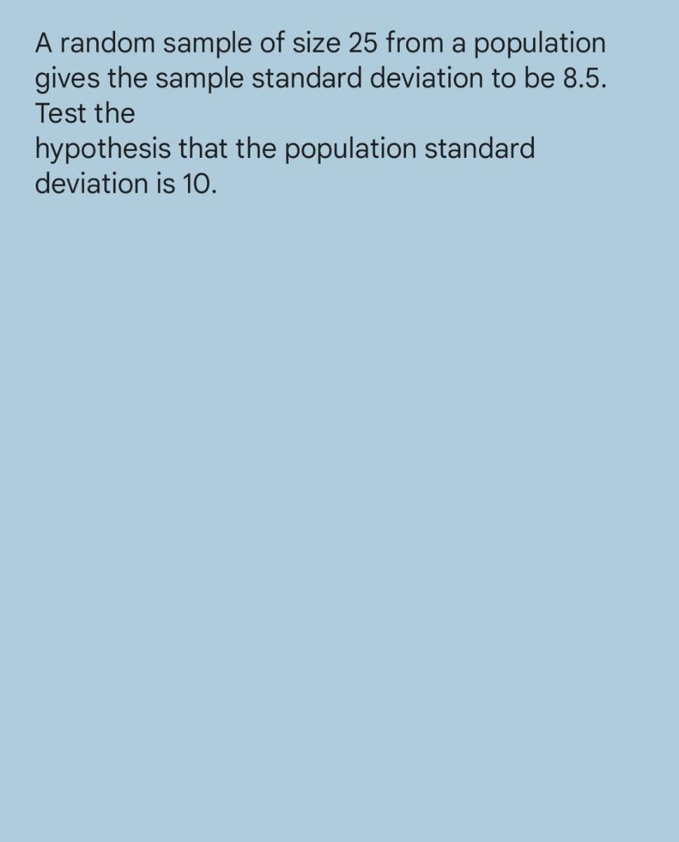 A random sample of size 25 from a population
gives the sample standard deviation to be 8.5.
Test the
hypothesis that the population standard
deviation is 1O.
