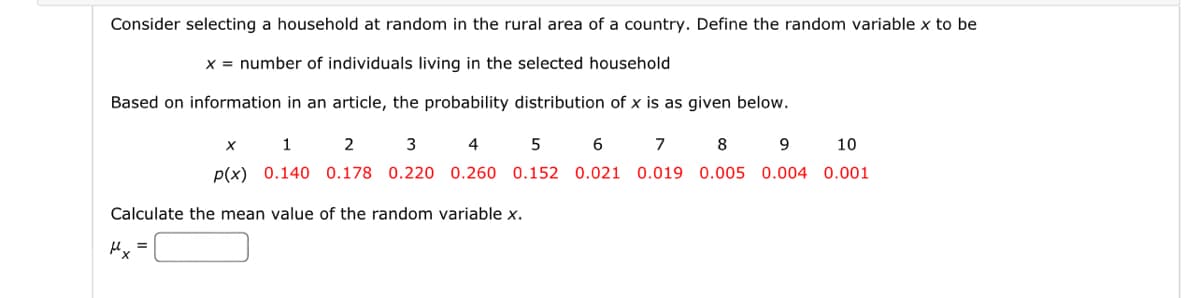 Consider selecting a household at random in the rural area of a country. Define the random variable x to be
x = number of individuals living in the selected household
Based on information in an article, the probability distribution of x is as given below.
Calculate the mean value of the random variable x.
Mx
X
1
2
3
4
5
p(x) 0.140 0.178 0.220 0.260 0.152
=
10
6
7 8 9
0.021 0.019 0.005 0.004 0.001