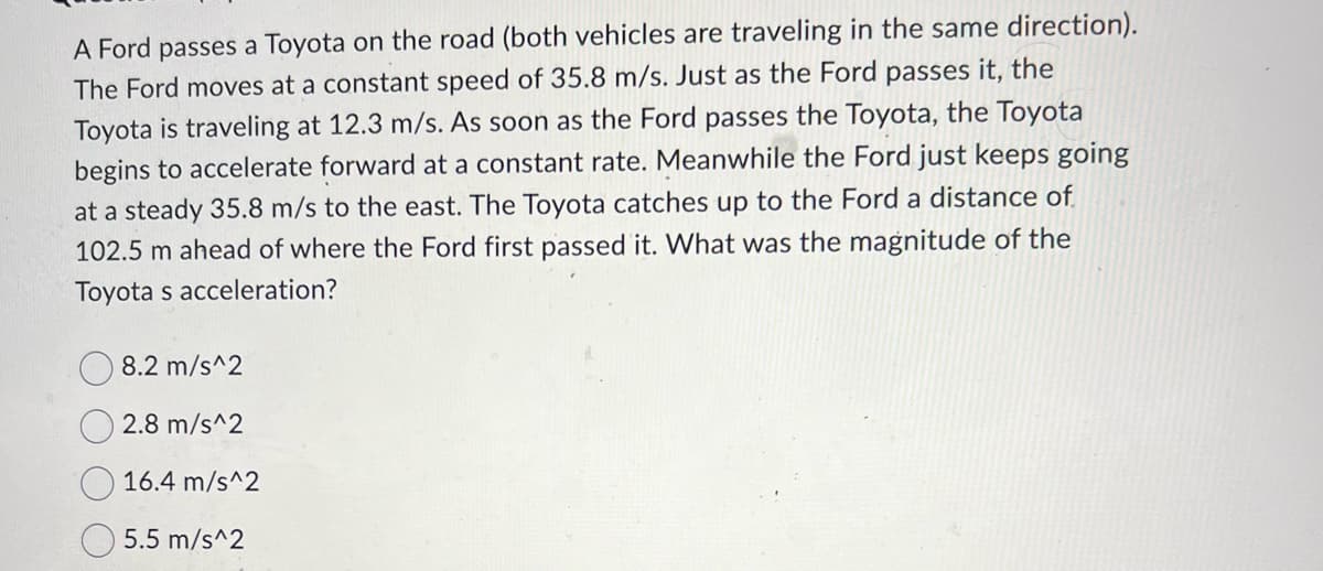 A Ford passes a Toyota on the road (both vehicles are traveling in the same direction).
The Ford moves at a constant speed of 35.8 m/s. Just as the Ford passes it, the
Toyota is traveling at 12.3 m/s. As soon as the Ford passes the Toyota, the Toyota
begins to accelerate forward at a constant rate. Meanwhile the Ford just keeps going
at a steady 35.8 m/s to the east. The Toyota catches up to the Ford a distance of
102.5 m ahead of where the Ford first passed it. What was the magnitude of the
Toyota s acceleration?
8.2 m/s^2
2.8 m/s^2
16.4 m/s^2
5.5 m/s^2