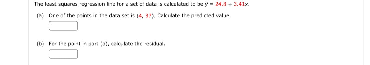 The least squares regression line for a set of data is calculated to be y = 24.8 + 3.41x.
(a) One of the points in the data set is (4, 37). Calculate the predicted value.
(b) For the point in part (a), calculate the residual.